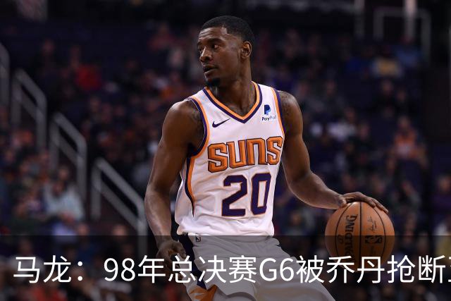 马龙：98年总决赛G6被乔丹抢断至今难忘 他总能完成球队需要的事